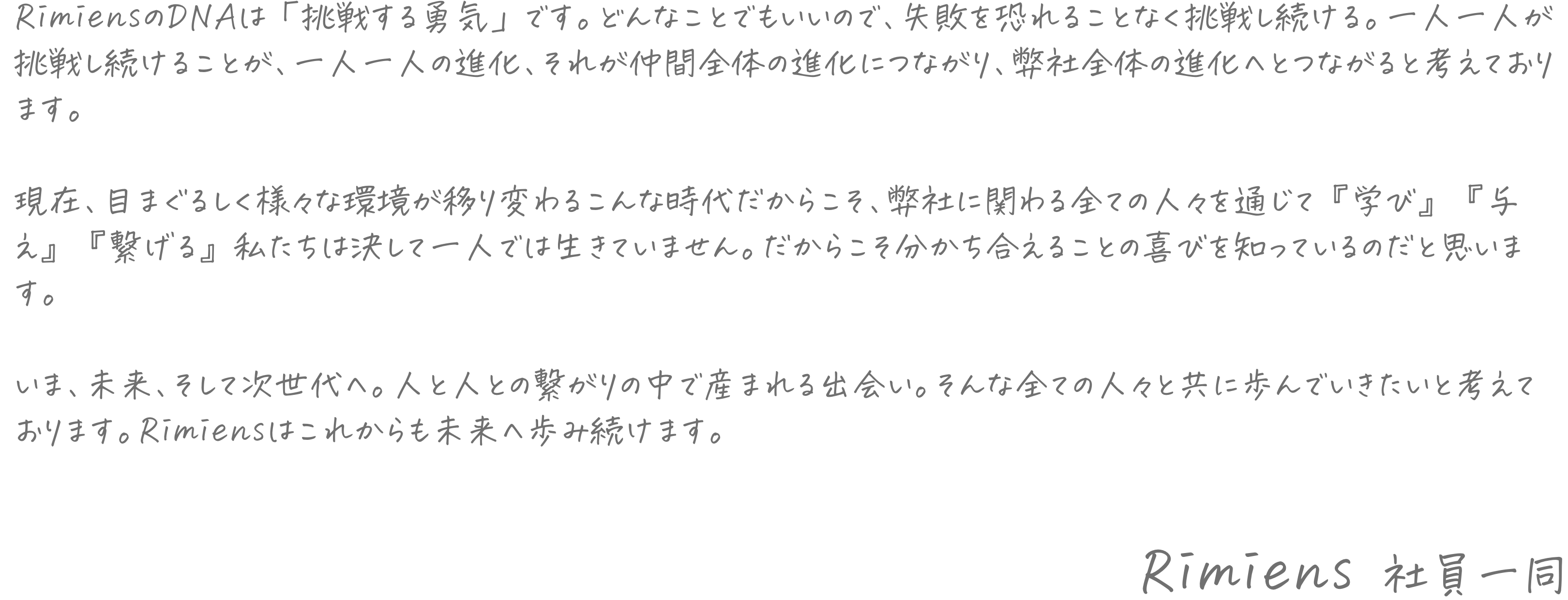 RimiensのDNAは「挑戦する勇気」です。どんなことでもいいので、失敗を恐れることなく挑戦し続ける。一人一人が挑戦し続けることが、一人一人の進化、それが仲間全体の進化につながり、弊社全体の進化へとつながると考えております。現在、目まぐるしく様々な環境が移り変わるこんな時代だからこそ、弊社に関わる全ての人々を通じて『学び』『与え』『繋げる』私たちは決して一人では生きていません。だからこそ分かち合えることの喜びを知っているのだと思います。いま、未来、そして次世代へ。人と人との繋がりの中で産まれる出会い。そんな全ての人々と共に歩んでいきたいと考えております。Rimiensはこれからも未来へ歩み続けます。