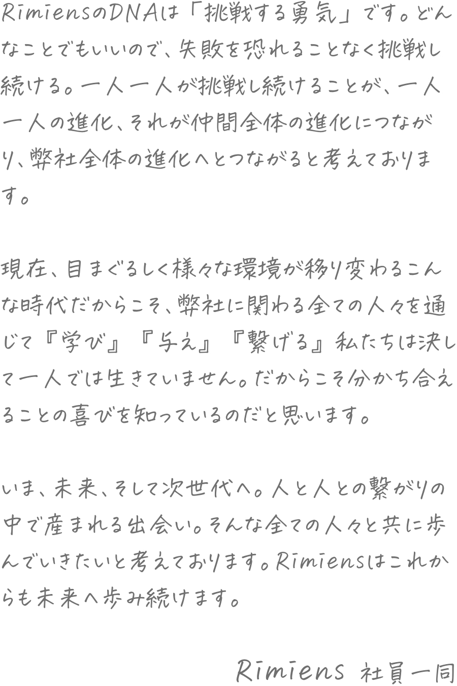 RimiensのDNAは「挑戦する勇気」です。どんなことでもいいので、失敗を恐れることなく挑戦し続ける。一人一人が挑戦し続けることが、一人一人の進化、それが仲間全体の進化につながり、弊社全体の進化へとつながると考えております。現在、目まぐるしく様々な環境が移り変わるこんな時代だからこそ、弊社に関わる全ての人々を通じて『学び』『与え』『繋げる』私たちは決して一人では生きていません。だからこそ分かち合えることの喜びを知っているのだと思います。いま、未来、そして次世代へ。人と人との繋がりの中で産まれる出会い。そんな全ての人々と共に歩んでいきたいと考えております。Rimiensはこれからも未来へ歩み続けます。