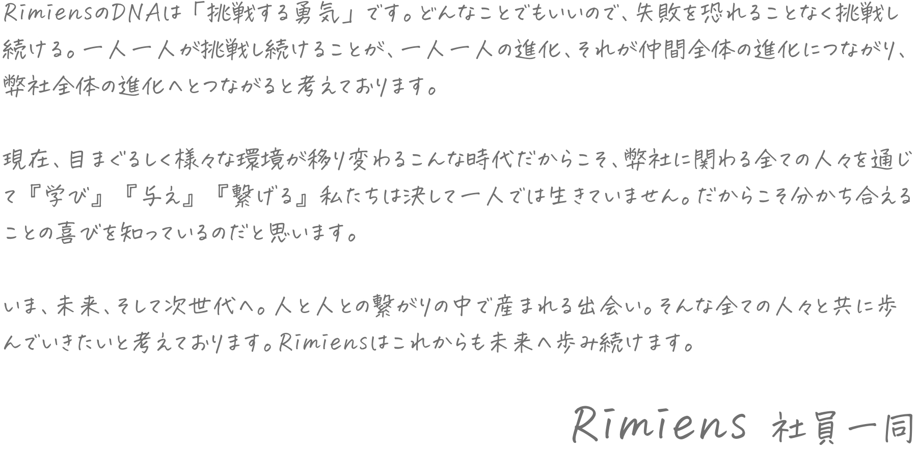 RimiensのDNAは「挑戦する勇気」です。どんなことでもいいので、失敗を恐れることなく挑戦し続ける。一人一人が挑戦し続けることが、一人一人の進化、それが仲間全体の進化につながり、弊社全体の進化へとつながると考えております。現在、目まぐるしく様々な環境が移り変わるこんな時代だからこそ、弊社に関わる全ての人々を通じて『学び』『与え』『繋げる』私たちは決して一人では生きていません。だからこそ分かち合えることの喜びを知っているのだと思います。いま、未来、そして次世代へ。人と人との繋がりの中で産まれる出会い。そんな全ての人々と共に歩んでいきたいと考えております。Rimiensはこれからも未来へ歩み続けます。